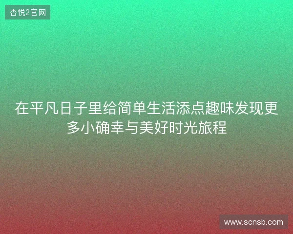 在平凡日子里给简单生活添点趣味发现更多小确幸与美好时光旅程 在平凡日子里给简单生活添点趣味发现更多小确幸与美好时光旅程